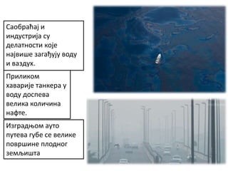 Изградњом ауто
путева губе се велике
површине плодног
земљишта
Приликом
хаварије танкера у
воду доспева
велика количина
нафте.
Саобраћај и
индустрија су
делатности које
највише загађују воду
и ваздух.
 