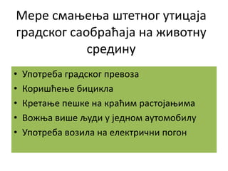 Мере смањења штетног утицаја
градског саобраћаја на животну
средину
• Употреба градског превоза
• Коришћење бицикла
• Кретање пешке на краћим растојањима
• Вожња више људи у једном аутомобилу
• Употреба возила на електрични погон
 