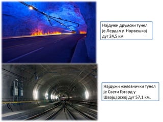 Најдужи друмски тунел
је Лердал у Норвешкој
дуг 24,5 км
Најдужи железнички тунел
је Свети Готард у
Швајцарској дуг 57,1 км.
 