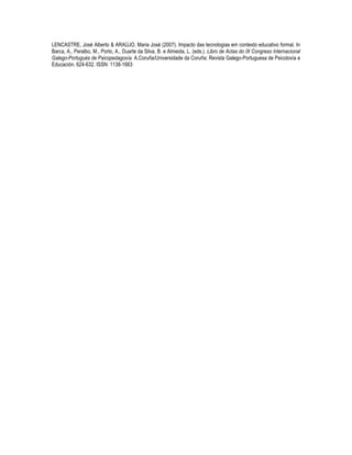 LENCASTRE, José Alberto & ARAÚJO, Maria José (2007). Impacto das tecnologias em contexto educativo formal. In
Barca, A., Peralbo, M., Porto, A., Duarte da Silva, B. e Almeida, L. (eds.). Libro de Actas do IX Congreso Internacional
Galego-Portugués de Psicopedagoxía. A.Coruña/Universidade da Coruña: Revista Galego-Portuguesa de Psicoloxía e
Educación. 624-632. ISSN: 1138-1663
 