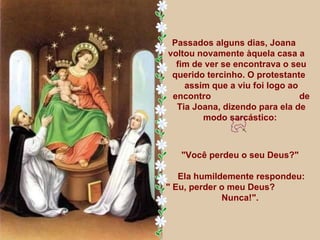 Passados alguns dias, Joana  voltou novamente àquela casa a  fim de ver se encontrava o seu querido tercinho. O protestante  assim que a viu foi logo ao encontro  de Tia Joana, dizendo para ela de modo sarcástico:  "Você perdeu o seu Deus?"  Ela humildemente respondeu: " Eu, perder o meu Deus?  Nunca!".  