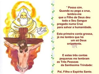"  Posso sim.  Quando eu pego a cruz, lembro-me  que o Filho de Deus deu  todo o Seu Sangue  pregado numa Cruz  para salvar a humanidade.  Esta primeira conta grossa, já me lembra que há  um só Deus onipotente.  E estas três contas pequenas me lembram  as Três Pessoas  da Santíssima Trindade:  Pai, Filho e Espírito Santo . 