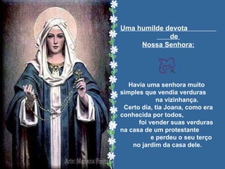Uma humilde devota  de  Nossa Senhora: Havia uma senhora muito  simples que vendia verduras  na vizinhança. Certo dia, tia Joana, como era conhecida por todos,  foi vender suas verduras  na casa de um protestante  e perdeu o seu terço  no jardim da casa dele.   