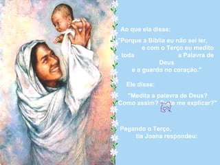 Ao que ela disse:  "Porque a Bíblia eu não sei ler,  e com o Terço eu medito toda  a Palavra de Deus  e a guardo no coração."  Ele disse:  "Medita a palavra de Deus? Como assim? Pode me explicar?" Pegando o Terço,  tia Joana respondeu:  