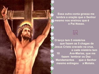 Essa outra conta grossa me lembra a oração que o Senhor mesmo nos ensinou que é  o Pai Nosso. O terço tem 5 mistérios  que fazem as 5 chagas de  Jesus Cristo cravado na cruz,  e cada mistério tem 10  Ave-Marias, que me fazem  lembrar os Dez Mandamentos  que o Senhor mesmo entregou  a Moisés.  