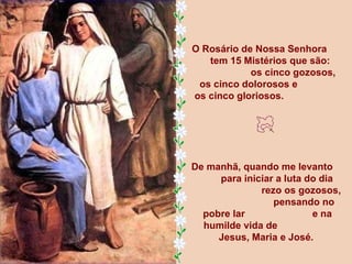 O Rosário de Nossa Senhora  tem 15 Mistérios que são:  os cinco gozosos,    os cinco dolorosos e  os cinco gloriosos.  De manhã, quando me levanto  para iniciar a luta do dia  rezo os gozosos,  pensando no pobre lar  e na humilde vida de  Jesus, Maria e José.  