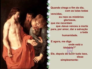 Quando chega o fim do dia,
            com as lutas todas
vencidas,
       eu rezo os mistérios
           gloriosos,
que me recordam
    que Jesus venceu a morte
para, por amor, dar a salvação
                         a toda
         humanidade.

E agora, me diga
               onde está a
          idolatria?"

Ele, depois de ouvir tudo isso,
                      disse
        simplesmente:
 