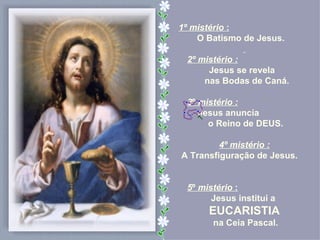 1º mistério :
    O Batismo de Jesus.

 2º mistério :
      Jesus se revela
     nas Bodas de Caná.

 3º mistério :
    Jesus anuncia
      o Reino de DEUS.

         4º mistério :
A Transfiguração de Jesus.


 5º mistério :
       Jesus institui a
      EUCARISTIA
       na Ceia Pascal.
 