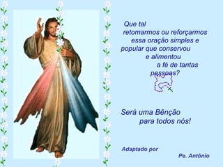 Que tal
 retomarmos ou reforçarmos
    essa oração simples e
popular que conservou
        e alimentou
            a fé de tantas
          pessoas?




Será uma Bênção
     para todos nós!


Adaptado por
                 Pe. Antônio
 