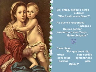 Ele, então, pegou o Terço
              e disse:
 "Não é este o seu Deus?".

Ao que ela respondeu:
                " Graças a
    Deus o senhor
encontrou o meu Terço.
       Muito obrigada."



E ele disse:
        "Por que você não
troca           este cordão
com estas      sementinhas
  baratas             pela
          Bíblia?"
 
