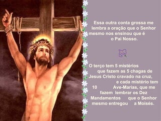 Essa outra conta grossa me
 lembra a oração que o Senhor
mesmo nos ensinou que é
          o Pai Nosso.




O terço tem 5 mistérios
    que fazem as 5 chagas de
Jesus Cristo cravado na cruz,
             e cada mistério tem
 10        Ave-Marias, que me
     fazem lembrar os Dez
 Mandamentos      que o Senhor
 mesmo entregou a Moisés.
 