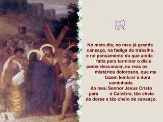 No meio dia, no meu já grande
cansaço, na fadiga do trabalho,
e no pensamento do que ainda
     falta para terminar o dia e
poder descansar, eu rezo os
    mistérios dolorosos, que me
          fazem lembrar a dura
            caminhada
  do meu Senhor Jesus Cristo
 para       o Calvário, tão cheio
de dores e tão cheio de cansaço.
 