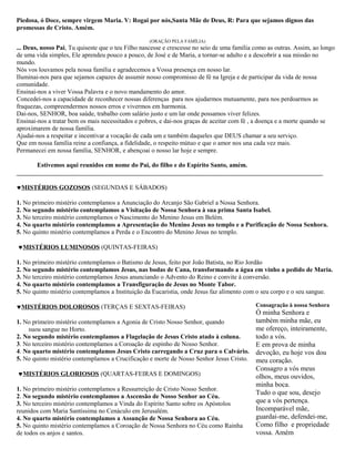 Piedosa, ó Doce, sempre virgem Maria. V: Rogai por nós,Santa Mãe de Deus, R: Para que sejamos dignos das
promessas de Cristo. Amém.

                                                   (ORAÇÃO PELA FAMÍLIA)
... Deus, nosso Pai, Tu quiseste que o teu Filho nascesse e crescesse no seio de uma família como as outras. Assim, ao longo
de uma vida simples, Ele aprendeu pouco a pouco, de José e de Maria, a tornar-se adulto e a descobrir a sua missão no
mundo.
Nós vos louvamos pela nossa família e agradecemos a Vossa presença em nosso lar.
Iluminai-nos para que sejamos capazes de assumir nosso compromisso de fé na Igreja e de participar da vida de nossa
comunidade.
Ensinai-nos a viver Vossa Palavra e o novo mandamento do amor.
Concedei-nos a capacidade de reconhecer nossas diferenças para nos ajudarmos mutuamente, para nos perdoarmos as
fraquezas, compreendermos nossos erros e vivermos em harmonia.
Dai-nos, SENHOR, boa saúde, trabalho com salário justo e um lar onde possamos viver felizes.
Ensinai-nos a tratar bem os mais necessitados e pobres, e dai-nos graças de aceitar com fé , a doença e a morte quando se
aproximarem de nossa família.
Ajudai-nos a respeitar e incentivar a vocação de cada um e também daqueles que DEUS chamar a seu serviço.
Que em nossa família reine a confiança, a fidelidade, o respeito mútuo e que o amor nos una cada vez mais.
Permanecei em nossa família, SENHOR, e abençoai o nosso lar hoje e sempre.

      Estivemos aqui reunidos em nome do Pai, do filho e do Espírito Santo, amém.
________________________________________________________________________________________________

♥MISTÉRIOS GOZOSOS (SEGUNDAS E SÁBADOS)

1. No primeiro mistério contemplamos a Anunciação do Arcanjo São Gabriel a Nossa Senhora.
2. No segundo mistério contemplamos a Visitação de Nossa Senhora à sua prima Santa Isabel.
3. No terceiro mistério contemplamos o Nascimento do Menino Jesus em Belém.
4. No quarto mistério contemplamos a Apresentação do Menino Jesus no templo e a Purificação de Nossa Senhora.
5. No quinto mistério contemplamos a Perda e o Encontro do Menino Jesus no templo.

♥MISTÉRIOS LUMINOSOS (QUINTAS-FEIRAS)

1. No primeiro mistério contemplamos o Batismo de Jesus, feito por João Batista, no Rio Jordão
2. No segundo mistério contemplamos Jesus, nas bodas de Cana, transformando a água em vinho a pedido de Maria.
3. No terceiro mistério contemplamos Jesus anunciando o Advento do Reino e convite à conversão.
4. No quarto mistério contemplamos a Transfiguração de Jesus no Monte Tabor.
5. No quinto mistério contemplamos a Instituição da Eucaristia, onde Jesus faz alimento com o seu corpo e o seu sangue.

♥MISTÉRIOS DOLOROSOS (TERÇAS E SEXTAS-FEIRAS)                                                Consagração à nossa Senhora
                                                                                        Ó minha Senhora e
1. No primeiro mistério contemplamos a Agonia de Cristo Nosso Senhor, quando            também minha mãe, eu
     suou sangue no Horto.                                                              me ofereço, inteiramente,
2. No segundo mistério contemplamos a Flagelação de Jesus Cristo atado à coluna.        todo a vós.
3. No terceiro mistério contemplamos a Coroação de espinho de Nosso Senhor.             E em prova de minha
4. No quarto mistério contemplamos Jesus Cristo carregando a Cruz para o Calvário. devoção, eu hoje vos dou
5. No quinto mistério contemplamos a Crucificação e morte de Nosso Senhor Jesus Cristo. meu coração.
                                                                                        Consagro a vós meus
 ♥MISTÉRIOS GLORIOSOS (QUARTAS-FEIRAS E DOMINGOS)                                       olhos, meus ouvidos,
                                                                                        minha boca.
1. No primeiro mistério contemplamos a Ressurreição de Cristo Nosso Senhor.
                                                                                        Tudo o que sou, desejo
2. No segundo mistério contemplamos a Ascensão de Nosso Senhor ao Céu.
3. No terceiro mistério contemplamos a Vinda do Espírito Santo sobre os Apóstolos       que a vós pertença.
reunidos com Maria Santíssima no Cenáculo em Jerusalém.                                 Incomparável mãe,
4. No quarto mistério contemplamos a Assunção de Nossa Senhora ao Céu.                  guardai-me, defendei-me,
5. No quinto mistério contemplamos a Coroação de Nossa Senhora no Céu como Rainha       Como filho e propriedade
de todos os anjos e santos.                                                             vossa. Amém
 