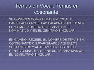 Temas en Vocal. Temas en cosonante. SE CONOCEN COMO TEMAS EN VOCAL O PARISÍLABOS AQUELLAS PALABRAS QUE TIENEN EL MISMOS NÚMERO DE SÍLABAS EN EL NOMINATIVO Y EN EL GENITIVO SINGULAR. EN CAMBIO, RECIBEN EL NOMBRE DE TEMAS EN CONSONANTE O IMPARISÍLABOS AQUELLOS SUSTANTIVOS Y ADJETIVOS EN LOS QUE EL GENITIVO SINGULAR TIENE UNA SÍLABA MÁS QUE EL NOMINATIVO SINGULAR. 