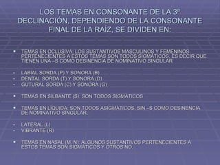 LOS TEMAS EN CONSONANTE DE LA 3ª DECLINACIÓN, DEPENDIENDO DE LA CONSONANTE FINAL DE LA RAÍZ, SE DIVIDEN EN: TEMAS EN OCLUSIVA: LOS SUSTANTIVOS MASCULINOS Y FEMENINOS PERTENECIENTES A ESTOS TEMAS SON TODOS SIGMÁTICOS, ES DECIR QUE TIENEN UNA –S COMO DESINENCIA DE NOMINATIVO SINGULAR LABIAL SORDA (P) Y SONORA (B) DENTAL SORDA (T) Y SONORA (D) GUTURAL SORDA (C) Y SONORA (G) TEMAS EN SILBANTE (S): SON TODOS SIGMÁTICOS TEMAS EN LÍQUIDA: SON TODOS ASIGMÁTICOS, SIN –S COMO DESINENCIA DE NOMINATIVO SINGULAR. LATERAL (L) VIBRANTE (R) TEMAS EN NASAL (M, N): ALGUNOS SUSTANTIVOS PERTENECIENTES A ESTOS TEMAS SON SIGMÁTICOS Y OTROS NO. 