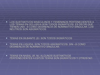 LOS SUSTANTIVOS MASCULINOS Y FEMENINOS PERTENECIENTES A LOS TEMAS EN OCLUSIVA SON TODOS SIGMÁTICOS, ES DECIR QUE TIENEN UNA –S COMO DESINENCIA DE NOMINATIVO SINGULAR. LOS NEUTROS SON ASIGMÁTICOS. TEMAS EN SILBANTE (S): SON TODOS SIGMÁTICOS TEMAS EN LÍQUIDA: SON TODOS ASIGMÁTICOS, SIN –S COMO DESINENCIA DE NOMINATIVO SINGULAR. TEMAS EN NASAL (M, N): ALGUNOS SUSTANTIVOS PERTENECIENTES A ESTOS TEMAS SON SIGMÁTICOS Y OTROS NO. 