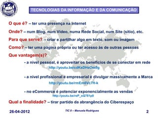 26-04-2012 2TIC II – Manuela Rodrigues
TECNOLOGIAS DA INFORMAÇÃO E DA COMUNICAÇÃO
O que é? – ter uma presença na Internet
Onde? – num Blog, num Vídeo, numa Rede Social, num Site (sítio), etc.
Para que serve? – criar e partilhar algo em texto, som ou imagem
Como? – ter uma página própria ou ter acesso às de outras pessoas
Que vantagem(s)?
- a nível pessoal, é aproveitar os benefícios de se conectar em rede
http://youtu.be/cdKsDHsOm5g
- a nível profissional e empresarial é divulgar massivamente a Marca
http://youtu.be/rmEm6Vc7H-k
- no eCommerce é potenciar exponencialmente as vendas
http://youtu.be/reP_sQ781p0
Qual a finalidade? – tirar partido da abrangência do Ciberespaço
 