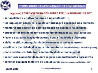 26-04-2012 3TIC II – Manuela Rodrigues
TECNOLOGIAS DA INFORMAÇÃO E DA COMUNICAÇÃO
(algumas) RESPONSABILIDADES SOBRE TER “UM DOMÍNIO” NA NET
• ser apelativo e criativo na forma e no conteúdo
• ter linguagem acessível a qualquer público, à excepção nos técnicos
• manter a sua existência com dignidade na escrita e na imagem
• obedecer às regras de funcionamento delineadas (ex. blogs temáticos)
• fazer a sua actualização de acordo com a finalidade subjacente
• visitar o sítio com regularidade (dependendo da função do mesmo)
• verificar a identidade dos seus interlocutores (importante uso foto tipo passe)
• dar e receber contributos; a interactividade é fundamental
• saber usar a assertividade para regular comportamentos agressivos
• eliminar qualquer tentativa de uso abusivo (moral, sexual, religioso, etc.)
 