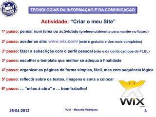 26-04-2012 4TIC II – Manuela Rodrigues
TECNOLOGIAS DA INFORMAÇÃO E DA COMUNICAÇÃO
Actividade: “Criar o meu Site”
1º passo: pensar num tema ou actividade (preferencialmente para manter no futuro)
2º passo: aceder ao site: www.wix.com/ (este é gratuito e dos mais completos)
3º passo: fazer a subscrição com o perfil pessoal (não o da conta campus da FLUL)
3º passo: escolher o template que melhor se adequa à finalidade
4º passo: organizar as páginas de forma simples, fácil, mas com sequência lógica
5º passo: reflectir sobre os textos, imagens e sons a colocar
6º passo: … “mãos à obra” e … bom trabalho!
 