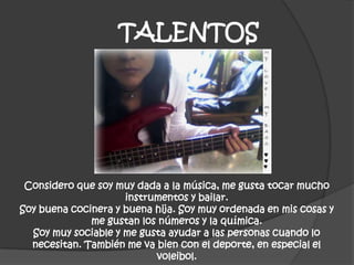 TALENTOS
Considero que soy muy dada a la música, me gusta tocar mucho
instrumentos y bailar.
Soy buena cocinera y buena hija. Soy muy ordenada en mis cosas y
me gustan los números y la química.
Soy muy sociable y me gusta ayudar a las personas cuando lo
necesitan. También me va bien con el deporte, en especial el
voleibol.
