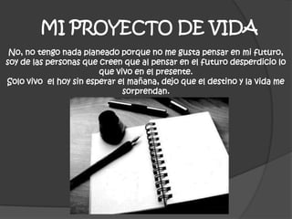 MI PROYECTO DE VIDA
No, no tengo nada planeado porque no me gusta pensar en mi futuro,
soy de las personas que creen que al pensar en el futuro desperdicio lo
que vivo en el presente.
Solo vivo el hoy sin esperar el mañana, dejo que el destino y la vida me
sorprendan.