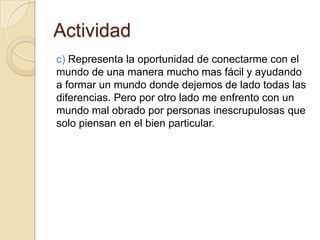 Actividad
c) Representa la oportunidad de conectarme con el
mundo de una manera mucho mas fácil y ayudando
a formar un mundo donde dejemos de lado todas las
diferencias. Pero por otro lado me enfrento con un
mundo mal obrado por personas inescrupulosas que
solo piensan en el bien particular.
 