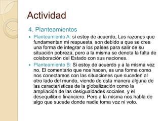 Actividad
4. Planteamientos
 Planteamiento A: si estoy de acuerdo, Las razones que
  fundamentan mi respuesta, son debido a que se crea
  una forma de integrar a los países para salir de su
  situación pobreza, pero a la misma se denota la falta de
  colaboración del Estado con sus naciones.
 Planteamiento B: Si estoy de acuerdo y a la misma vez
  no, El comentario que nos hacen, es una forma como
  nos conectamos con las situaciones que suceden al
  otro lado del mundo, viendo de esta manera alguna de
  las características de la globalización como la
  ampliación de las desigualdades sociales y el
  desequilibrio financiero. Pero a la misma nos habla de
  algo que sucede donde nadie toma voz ni voto.
 
