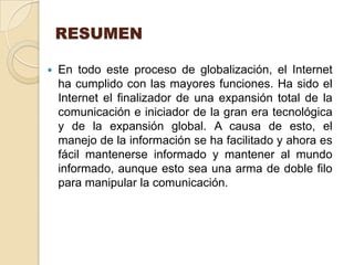 RESUMEN

   En todo este proceso de globalización, el Internet
    ha cumplido con las mayores funciones. Ha sido el
    Internet el finalizador de una expansión total de la
    comunicación e iniciador de la gran era tecnológica
    y de la expansión global. A causa de esto, el
    manejo de la información se ha facilitado y ahora es
    fácil mantenerse informado y mantener al mundo
    informado, aunque esto sea una arma de doble filo
    para manipular la comunicación.
 