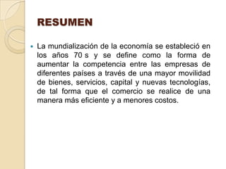 RESUMEN

   La mundialización de la economía se estableció en
    los años 70 s y se define como la forma de
    aumentar la competencia entre las empresas de
    diferentes países a través de una mayor movilidad
    de bienes, servicios, capital y nuevas tecnologías,
    de tal forma que el comercio se realice de una
    manera más eficiente y a menores costos.
 