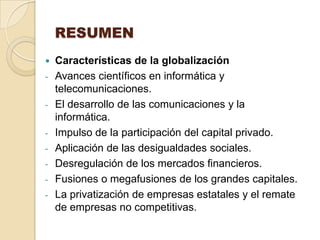 RESUMEN
 Características de la globalización
- Avances científicos en informática y
  telecomunicaciones.
- El desarrollo de las comunicaciones y la
  informática.
- Impulso de la participación del capital privado.
- Aplicación de las desigualdades sociales.
- Desregulación de los mercados financieros.
- Fusiones o megafusiones de los grandes capitales.
- La privatización de empresas estatales y el remate
  de empresas no competitivas.
 