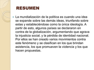 RESUMEN

   La mundialización de la política es cuando una idea
    se expande sobre las demás ideas, triunfando sobre
    estas y estableciéndose como la única ideología. A
    partir de esto, algunos países se declararon en
    contra de la globalización, argumentando que agrava
    la injusticia social, y la pérdida de identidad nacional.
    Por ellos se han creado varios movimientos contra
    este fenómeno y se clasifican en los que brindan
    asistencia, los que promueven la violencia y los que
    hacen propuestas.
 