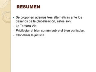 RESUMEN

   Se proponen además tres alternativas ante los
    desafíos de la globalización, estos son:
-   La Tercera Vía.
-   Privilegiar el bien común sobre el bien particular.
-   Globalizar la justicia.
 