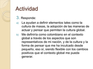 Actividad
3. Responde:
a)   La ayudan a definir elementos tales como la
     cultura de masas, la adopción de las maneras de
     actuar y pensar que permiten la cultura global.
b)   Me definiría como colombiano en el contexto
     global a través de los aspectos que son
     representativos de mi nación, y de la cultura y la
     forma de pensar que me ha inculcado desde
     pequeño, eso sí, siendo flexible con los cambios
     positivos que el contexto global me pueda
     generar.
 
