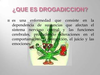    es una enfermedad que consiste en la
    dependencia de sustancias que afectan el
    sistema nervioso central y las funciones
    cerebrales, produciendo alteraciones en el
    comportamiento, la percepción, el juicio y las
    emociones.
 