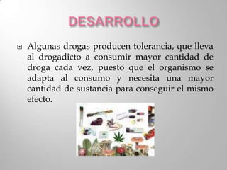   Algunas drogas producen tolerancia, que lleva
    al drogadicto a consumir mayor cantidad de
    droga cada vez, puesto que el organismo se
    adapta al consumo y necesita una mayor
    cantidad de sustancia para conseguir el mismo
    efecto.
 
