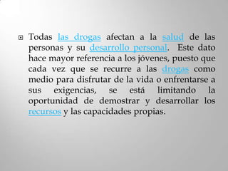    Todas las drogas afectan a la salud de las
    personas y su desarrollo personal. Este dato
    hace mayor referencia a los jóvenes, puesto que
    cada vez que se recurre a las drogas como
    medio para disfrutar de la vida o enfrentarse a
    sus exigencias, se está limitando la
    oportunidad de demostrar y desarrollar los
    recursos y las capacidades propias.
 