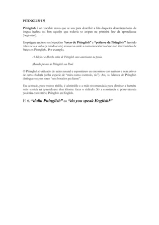 PITINGLISH ??

Pitinglish é un vocablo novo que se usa para describir a fala daqueles descoñecedores da
lengua inglesa ou ben aqueles que todavía se atopan na primeira fase da aprendizaxe
(beginners).

Emprégase moitos nas locucións “estar de Pitinglish” e “poñerse de Pitinglish” facendo
referencia a unha (a miúdo curta) conversa onde a comunicación baséase nun intercambio de
frases en Pitinglish . Por exemplo,

       A Silvia e a Merche están de Pitinglish cuns americanos na praia.

       Manola púxose de Pitinglish con Paul.

O Pitinglish é utilizado de xeito natural e espontáneo en encontros con nativos e non privos
de certa chulería (unha especie de “mira como controlo, tío”). Así, os falantes de Pitinglish
distínguense por seren “uns botados pa diante”.

Esa actitude, para moitos risible, é admirable e a máis recomendada para eliminar a barreira
máis temida na aprendizaxe dun idioma: facer o ridículo. Só a constancia e perseverancia
poderán convertir o Pitinglish en English.

E ti, “dullu Pitinglish” ou “do you speak English?”
 