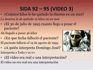 SIDA 92 – 95 (VIDEO 3)
• ¿Cuántos kilos le ha quitado la diarrea en un mes?
La dearrea le ah quitado 12 kilos en un mes
• ¿El 30 de julio de 1995 cuanto llego a pesar el
paciente?
Ah llegado a pesar 46 kilos
• ¿En que fecha falleció el paciente?
El paciente fallecio el 19 de agosto de 1995
• ¿A quién interpreta Domingo José?
Interpreta a Toño y es 0+
• ¿El video era real o una interpretación?
El video no era real era una interpretación
 