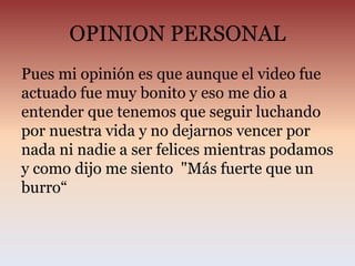 OPINION PERSONAL
Pues mi opinión es que aunque el video fue
actuado fue muy bonito y eso me dio a
entender que tenemos que seguir luchando
por nuestra vida y no dejarnos vencer por
nada ni nadie a ser felices mientras podamos
y como dijo me siento "Más fuerte que un
burro“
 
