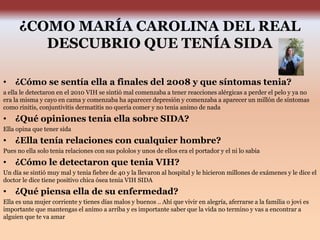 ¿COMO MARÍA CAROLINA DEL REAL
DESCUBRIO QUE TENÍA SIDA
• ¿Cómo se sentía ella a finales del 2008 y que síntomas tenia?
a ella le detectaron en el 2010 VIH se sintió mal comenzaba a tener reacciones alérgicas a perder el pelo y ya no
era la misma y cayo en cama y comenzaba ha aparecer depresión y comenzaba a aparecer un millón de síntomas
como rinitis, conjuntivitis dermatitis no quería comer y no tenia animo de nada
• ¿Qué opiniones tenia ella sobre SIDA?
Ella opina que tener sida
• ¿Ella tenía relaciones con cualquier hombre?
Pues no ella solo tenia relaciones con sus pololos y unos de ellos era el portador y el ni lo sabia
• ¿Cómo le detectaron que tenia VIH?
Un día se sintió muy mal y tenia fiebre de 40 y la llevaron al hospital y le hicieron millones de exámenes y le dice el
doctor le dice tiene positivo chica ósea tenia VIH SIDA
• ¿Qué piensa ella de su enfermedad?
Ella es una mujer corriente y tienes días malos y buenos .. Ahí que vivir en alegría, aferrarse a la familia o jovi es
importante que mantengas el animo a arriba y es importante saber que la vida no termino y vas a encontrar a
alguien que te va amar
 
