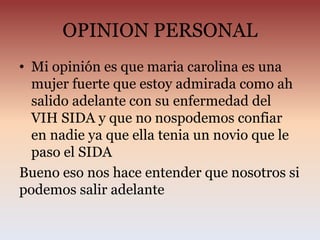OPINION PERSONAL
• Mi opinión es que maria carolina es una
mujer fuerte que estoy admirada como ah
salido adelante con su enfermedad del
VIH SIDA y que no nospodemos confiar
en nadie ya que ella tenia un novio que le
paso el SIDA
Bueno eso nos hace entender que nosotros si
podemos salir adelante
 