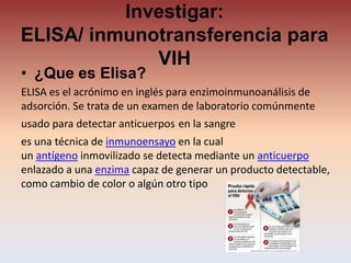 Investigar:
ELISA/ inmunotransferencia para
VIH
• ¿Que es Elisa?
ELISA es el acrónimo en inglés para enzimoinmunoanálisis de
adsorción. Se trata de un examen de laboratorio comúnmente
usado para detectar anticuerpos en la sangre
es una técnica de inmunoensayo en la cual
un antígeno inmovilizado se detecta mediante un anticuerpo
enlazado a una enzima capaz de generar un producto detectable,
como cambio de color o algún otro tipo
 