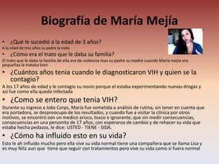 Biografía de María Mejía
• ¿Qué le sucedió a la edad de 3 años?
A la edad de tres años su padre la violo
• ¿Cómo era el trato que le daba su familia?
El trato que le daba la familia de ella era de violencia mas su padre su madre cuando María mejía era
pequeñas la trataba bien
• ¿Cuántos años tenia cuando le diagnosticaron VIH y quien se la
contagio?
A los 17 años de edad y le contagio su novio porque el estaba experimentando nuevas drogas y
así fue como ella quedo infectada
• ¿Como se entero que tenia VIH?
Durante su ingreso a Jobs Corps, María fue sometida a análisis de rutina, sin tener en cuenta que
era portadora, se despreocupo de los resultados, y cuando fue a visitar la clínica por otros
motivos, se encontró con un medico arisco, tosco e ignorante, que sin medir consecuencias,
consecuencias en una personita de 17 años, con esperanza de cambio y de rehacer su vida que
estaba hecha pedazos, le dice: USTED - TIENE - SIDA.
• ¿Cómo ha influido esto en su vida?
Esto le ah influido mucho pero ella vive su vida normal tiene una compañera que se llama Lisa y
es muy feliz aun que tiene que seguir con tratamientos pero vive su vida como si fuera normal
 