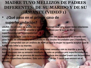MADRE TUVO MELLIZOS DE PADRES
DIFERENTES: DE SU MARIDO Y DE SU
AMANTE (VIDEO 1)
• ¿Qué paso en el primer caso de
superfecundación?
LAURA : En el video se puede ver que en el primer caso una mujer tiene relaciones
con su marido y con su amante y tuvieron mellizos por lo que se dio la
superfecundacion heteropaternal.
GABRIELA: En este caso la mujer tiene relaciones con su esposo y su amante con
unas horas de diferencia y el resultado es dos óvulos fecundados por 2 hombres,
todo se comprobó con un análisis de ADN ya que la mujer no quería aceptar que le
había sido infiel a su marido.
JESSICA: En este caso la mujer tiene relaciones sexuales con su marido y pocas
horas despues con su amante resultado de esto se produce una superfecundacion,
osea la mujer en su proceso de ovulacion produce dos ovulos y esto son fecundados
por los respectivos hombres. Este solo es uno de los 7 casos que existen en el
mundo.
 
