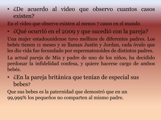 • ¿De acuerdo al video que observo cuantos casos
existen?
En el video que observe existen al menos 7 casos en el mundo
• ¿Qué ocurrió en el 2009 y que sucedió con la pareja?
Una mujer estadounidense tuvo mellizos de diferentes padres. Los
bebés tienen 11 meses y se llaman Justin y Jordan, cada óvulo que
les dio vida fue fecundado por espermatozoides de distintos padres.
La actual pareja de Mia y padre de uno de los niños, ha decidido
perdonar la infidelidad confesa, y quiere hacerse cargo de ambos
bebés.
• ¿En la pareja británica que tenían de especial sus
bebes?
Que sus bebes es la paternidad que demostró que en un
99,999% los pequeños no comparten al mismo padre.
 