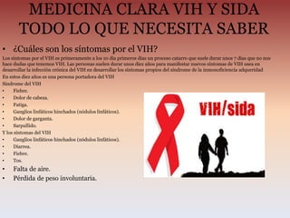 MEDICINA CLARA VIH Y SIDA
TODO LO QUE NECESITA SABER
• ¿Cuáles son los síntomas por el VIH?
Los síntomas por el VIH es primeramente a los 10 dia primeros días un proceso catarro que suele durar unos 7 días que no nos
hace dudas que tenemos VIH. Las personas suelen durar unos diez años para manifestar nuevos síntomas de VIH osea en
desarrollar la infección crónica del VIH en desarrollar los síntomas propios del síndrome de la inmonoficiencia adqueridad
En estos diez años es una persona portadora del VIH
Sindrome del VIH
• Fiebre.
• Dolor de cabeza.
• Fatiga.
• Ganglios linfáticos hinchados (nódulos linfáticos).
• Dolor de garganta.
• Sarpullido.
Y los síntomas del VIH
• Ganglios linfáticos hinchados (nódulos linfáticos).
• Diarrea.
• Fiebre.
• Tos.
• Falta de aire.
• Pérdida de peso involuntaria.
 