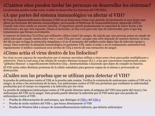 ¿Cuántos años pueden tardar las personas en desarrollar los síntomas?
Las personas pueden tardar como 10 años en desarrollar los síntomas del VIH SIDA
¿A que partes del sistema inmunológico va afectar el VIH?
El Virus de Inmunodeficiencia Humana (VIH) es un lentovirus (virus cuyo periodo de incubación es muy largo) que
altera las funciones del sistema inmunológico, provocando el Síndrome de Inmunodeficiencia Adquirida (SIDA).
Cuando este virus reside en nuestro interior, el organismo pierde gradualmente la capacidad de hacer frente a las
infecciones a las que está expuesto. Hasta el momento, no hay cura para este tipo de enfermedad, pero sí que hay
tratamientos que frenan su evolución.
el número de linfocitos T4 (CD4) por milímetro cúbico (mm3) de sangre. Se calcula que una persona posee un estado de
salud adecuado cuando cuenta entre 700 y 1.200 CD4 por mm3, aunque esta cifra depende de muchos factores: la hora
del día en que se haga la extracción sanguínea o si en el momento del análisis existe algún tipo de infección (gripe u
otras). Para controlar la situación inmunológica en pacientes VIH, tanto si están o no en tratamiento antirretroviral,
regularmente el médico examinará esos niveles de CD4 a través de una extracción de sangre.
¿Cómo actúa el virus dentro de los linfocitos?
los virus no son capaces de reproducirse por sí mismos necesitan utilizar a otros seres vivos para poder multiplicarse y
sobrevivir. Para lo cual usan a las células de nuestro Sistema Inmune (S.I.) -a las que conocemos comúnmente como
"glóbulos blancos" o específicamente linfocitos CD4-, destruyéndolas o haciendo que dejen de cumplir su función.
El VIH actúa sobre distintas proteínas de la célula usándolas para generar copias de sí mismo y provocando su
destrucción.
¿Cuáles son las pruebas que se utilizan para detectar el VIH?
la prueba de anticuerpos contra el VIH es la prueba más común. Verifica la existencia de anticuerpos contra el VIH en la
sangre, la orina o las secreciones de la boca. Los anticuerpos contra el VIH son proteínas que combaten la enfermedad
producidas por el cuerpo en respuesta a la infección por ese virus
La prueba de antígenos/anticuerpos contra el VH puede detectar tanto el antígeno del VIH (una parte del virus) y los
anticuerpos del VIH en la sangre. Esta prueba puede detectar la infección por el VIH antes que una prueba de
anticuerpos contra el VIH.
• Prueba de diferenciación de anticuerpos, que distingue el VIH-1 del VIH-2
• Prueba de ácido nucleico del VIH-1, que busca directamente el VIH
• Prueba de Western blot o ensayo de inmunofluorescencia indirecta, que detecta anticuerpos
 