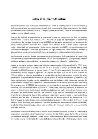 Juárez se nos muere de tristeza

Escribo estas líneas en la madrugada, en medio de una noche de insomnio, la cual he pasado llorando y
reflexionando, al igual que las anteriores, después de la masacre de las 28 personas, la noche del sábado
pasado en la Colonia Villas de Salvárcar, la mayoría jóvenes estudiantes, varios de los cuales todavía se
debaten entre la vida y la muerte.

Ayer un día dedicado a actividades de la emergencia en que nos encontramos me dejó con muchos
sentimientos y sucesos que procesar: por la mañana un grupo de organizaciones y académicos
intentábamos dar cuenta a funcionarios de la SEDESOL de la tragedia que vivimos, con la presencia de
Clara Jusidman, solidaria incansable de la causa de Juárez. Después de allí, la misa y un acto cargado de
dolor y solidaridad, con los cuerpos de 3 de los jóvenes asesinados en el CBTIS 128, donde apoyamos el
desarrollo del Programa ConstruyeT, por lo tanto, un lugar familiar, con cuyos directivos, docentes y
jóvenes hemos venido compartiendo reflexiones, preocupaciones y búsquedas en el último tiempo.

Por la mañana, se vertían datos e historias para intentar dar cuenta de la magnitud de la tragedia. Las
dos vertientes que destacan: la crisis económica, con sus secuelas de pobreza y la inseguridad y el horror
cotidiano, ambas retroalimentándose y produciendo estragos en la vida de las y los juarenses.

Juárez se nos cae a pedazos. Algunos de los datos, según estudios recientes del IMIP y COLEF eran:
116,000 viviendas vacías (la cuarta parte de las de la ciudad), se calcula que (entre 2008 y 2009)
alrededor de 100,000 juarenses se han ido a vivir a El Paso, Tx. (principalmente los de mayores ingresos
económicos), muchos otros han regresado a sus lugares de origen o se han ido a otras ciudades de
México. Sólo en la Industria Maquiladora se han perdido más de 80,000 empleos en estos dos años,
producto de la recesión estadounidense; de las que quedan, el 20% se encuentra en “paro técnico”, es
decir, con contratos firmados con los trabajadores para solo trabajar 3 días o descansar periodos de
varias semanas sin pago; 10,000 pequeñas y medianas empresas han cerrado, producto de la extorsión y
las amenazas; más de 600,000 juarenses están hoy en situación de pobreza. Se señalaba que para el
Censo de 2010, por primera vez en la historia de Ciudad Juárez, tradicional receptora de migrantes, se
espera un decrecimiento significativo de la población. La ciudad que llegó a ser mostrada al mundo como
el modelo de pleno empleo (precario, por supuesto) y que tuvo un crecimiento que duplicaba o
triplicaba la media nacional durante décadas hoy se encuentra en la peor crisis de su historia, donde su
viabilidad está en duda. Se hablaba de la cancelación del espacio público, de alrededor de 7000
huérfanos y de las viudas de esta guerra, de la soledad con que se vive el horror, de la destrucción de las
familias, de las úlceras en niños pequeños y personas que han sido atendidas con inflamación cerebral,
producto del estrés extremo, pero sobre todo se hablaba del miedo, un sentimiento permanente en la
población juarense.

Por la tarde los maestros (a esos que los medios en su afán sensacionalista tacharon de “insensibles”)
organizaban un emotivo acto en la escuela en honor de Brenda, Rodrigo y Juan Carlos. Ella, promotora
incansable de la ecología, una joven a quien, decía la Maestra Montaño, recordaremos sembrando flores
en nuestra escuela. El entrenador del equipo de futbol americano describía a Rodrigo y Juan Carlos como
 