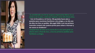 Es considerada una de las mujeres empresarias líderes en su
sector y en su país, y esto que empezó, como ella misma dice,
“ Con mi licuadora y mi horno. Me gustaba hacer pies y
pasteles para reuniones familiares y de amigas, y un día una
de ellas me hizo un pedido. Me pagó $200 y con esa primera
inversión compré más materia prima para volver a hornear y
de nuevo se vendieron”.
Empezó hace 26 años en la cocina de su casa para ganar un
dinero extra a final de mes, y tras los primeros pedidos para
familiares y amigos.
 