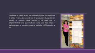 Conforme se corrió la voz, fue necesario ocupar una recámara,
la sala y el comedor como áreas de producción. Luego de seis
meses, el negocio había crecido a tal nivel que la
emprendedora tuvo que mudarse a una casa más amplia –
exclusiva para el negocio–, pues ya realizaba 1,200 pasteles al
día.
 
